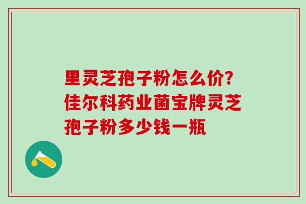 里灵芝孢子粉怎么价？佳尔科药业菌宝牌灵芝孢子粉多少钱一瓶
