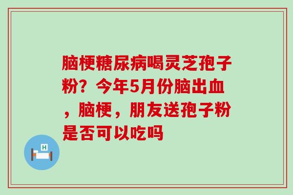 脑梗糖尿病喝灵芝孢子粉？今年5月份脑出血，脑梗，朋友送孢子粉是否可以吃吗