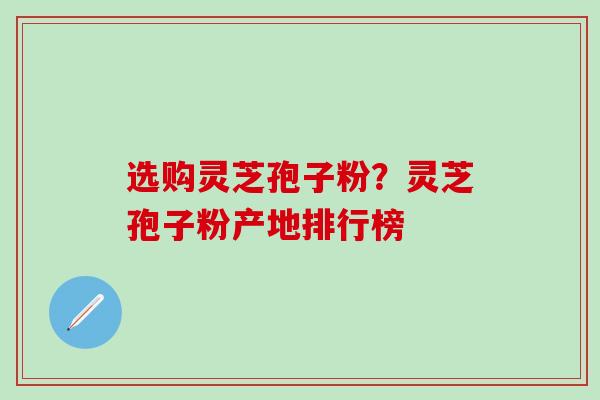 选购灵芝孢子粉？灵芝孢子粉产地排行榜