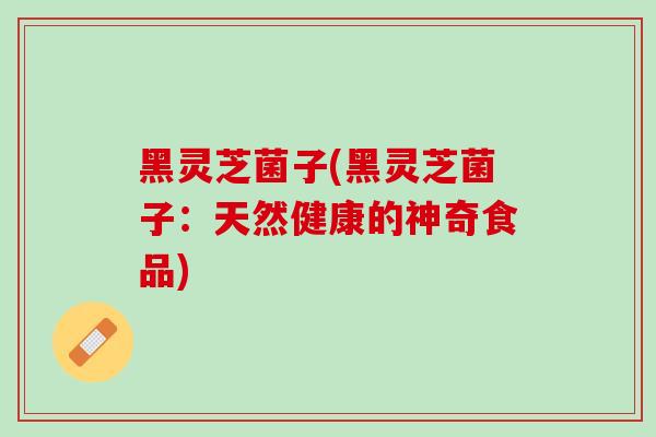 黑灵芝菌子(黑灵芝菌子：天然健康的神奇食品)