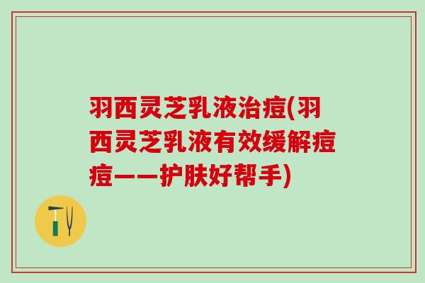 羽西灵芝乳液治痘(羽西灵芝乳液有效缓解痘痘——护肤好帮手)