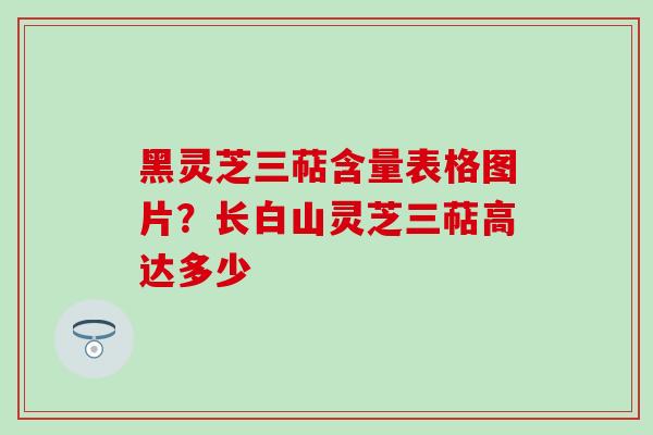 黑灵芝三萜含量表格图片？长白山灵芝三萜高达多少