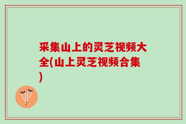 采集山上的灵芝视频大全(山上灵芝视频合集)