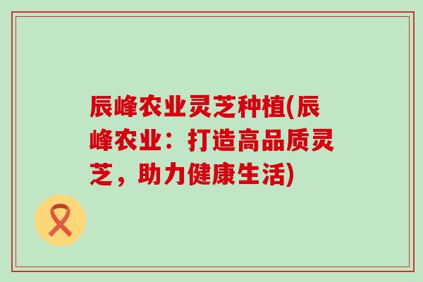 辰峰农业灵芝种植(辰峰农业：打造高品质灵芝，助力健康生活)