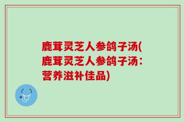 鹿茸灵芝人参鸽子汤(鹿茸灵芝人参鸽子汤：营养滋补佳品)