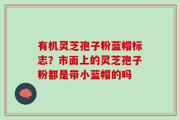 有机灵芝孢子粉蓝帽标志？市面上的灵芝孢子粉都是带小蓝帽的吗