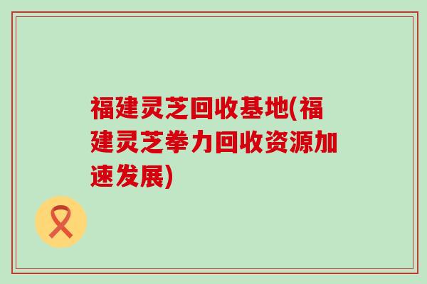 福建灵芝回收基地(福建灵芝拳力回收资源加速发展)