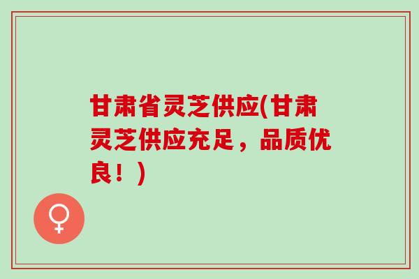 甘肃省灵芝供应(甘肃灵芝供应充足，品质优良！)