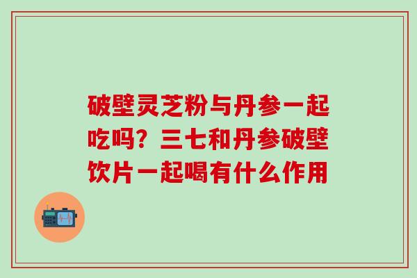 破壁灵芝粉与丹参一起吃吗？三七和丹参破壁饮片一起喝有什么作用