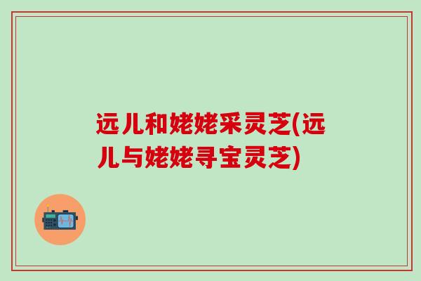 远儿和姥姥采灵芝(远儿与姥姥寻宝灵芝)
