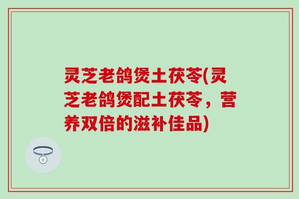 灵芝老鸽煲土茯苓(灵芝老鸽煲配土茯苓，营养双倍的滋补佳品)