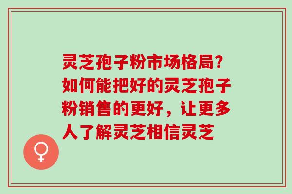 灵芝孢子粉市场格局？如何能把好的灵芝孢子粉销售的更好，让更多人了解灵芝相信灵芝
