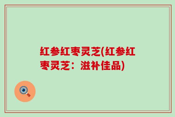 红参红枣灵芝(红参红枣灵芝：滋补佳品)