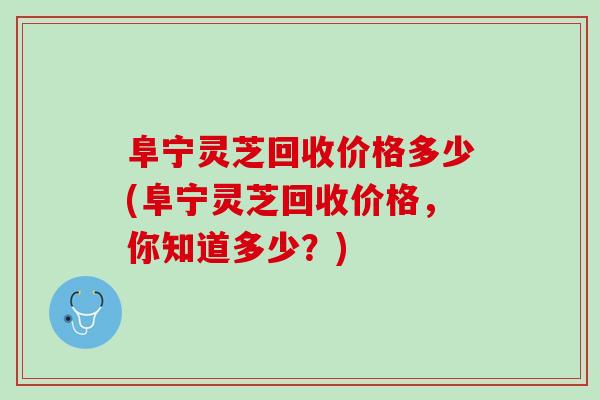 阜宁灵芝回收价格多少(阜宁灵芝回收价格，你知道多少？)