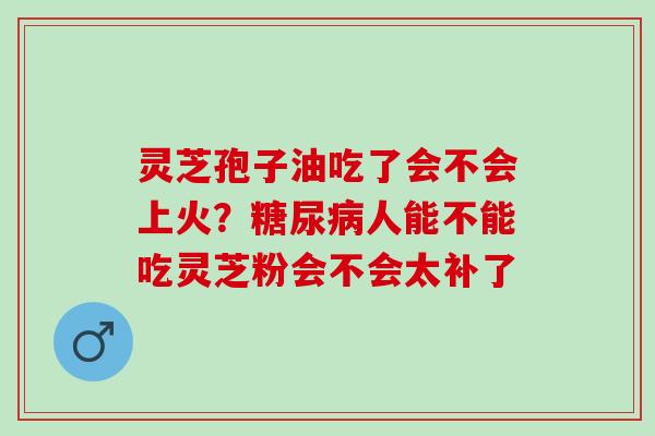 灵芝孢子油吃了会不会上火？糖尿病人能不能吃灵芝粉会不会太补了