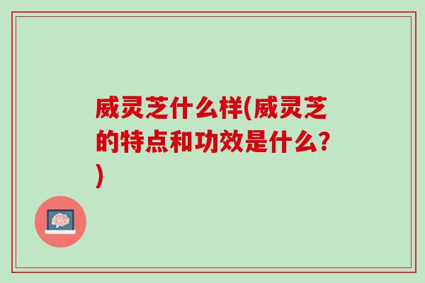 威灵芝什么样(威灵芝的特点和功效是什么？)