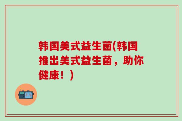 韩国美式益生菌(韩国推出美式益生菌，助你健康！)