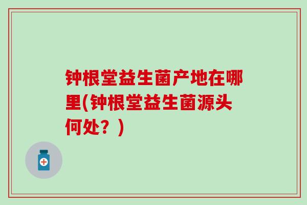 钟根堂益生菌产地在哪里(钟根堂益生菌源头何处？)