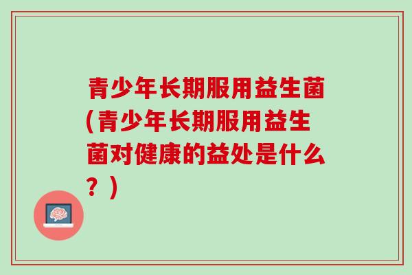 青少年长期服用益生菌(青少年长期服用益生菌对健康的益处是什么？)
