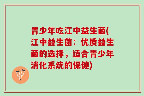 青少年吃江中益生菌(江中益生菌：优质益生菌的选择，适合青少年消化系统的保健)
