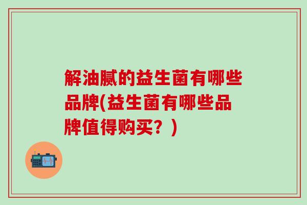 解油腻的益生菌有哪些品牌(益生菌有哪些品牌值得购买？)