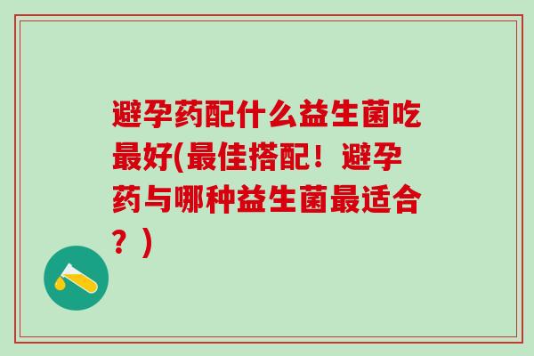 避孕药配什么益生菌吃最好(最佳搭配！避孕药与哪种益生菌最适合？)
