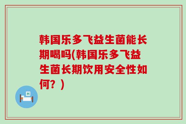 韩国乐多飞益生菌能长期喝吗(韩国乐多飞益生菌长期饮用安全性如何？)