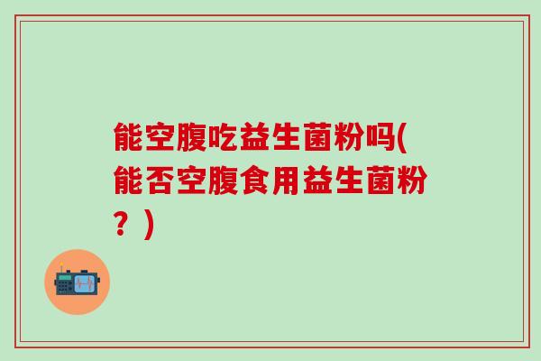 能空腹吃益生菌粉吗(能否空腹食用益生菌粉?) 能空腹吃益生菌粉吗(能否空腹食用益生菌粉?)