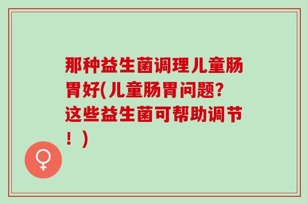 那种益生菌调理儿童肠胃好(儿童肠胃问题？这些益生菌可帮助调节！)