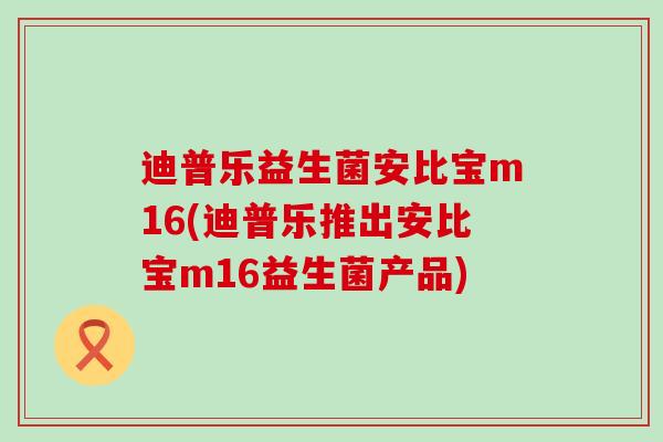 迪普乐益生菌安比宝m16(迪普乐推出安比宝m16益生菌产品)