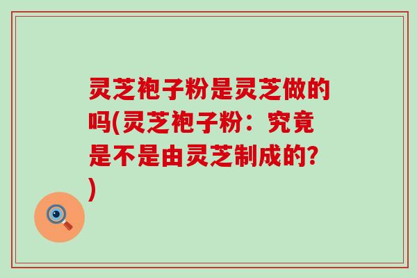 灵芝袍子粉是灵芝做的吗(灵芝袍子粉：究竟是不是由灵芝制成的？)
