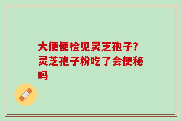 大便便检见灵芝孢子？灵芝孢子粉吃了会便秘吗