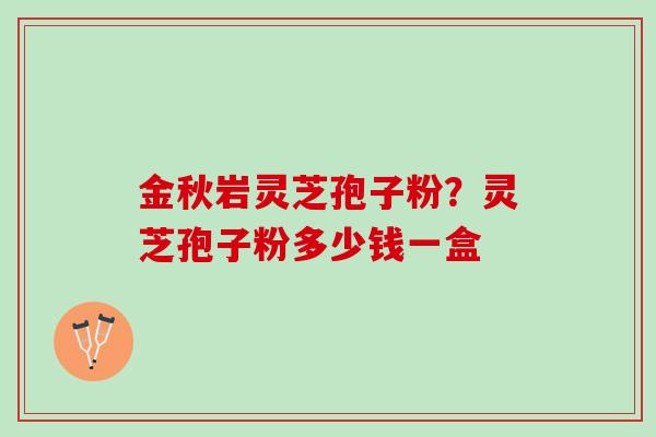 金秋岩灵芝孢子粉?灵芝孢子粉多少钱一盒 金秋岩灵芝孢子粉?灵芝孢子粉多少钱一盒