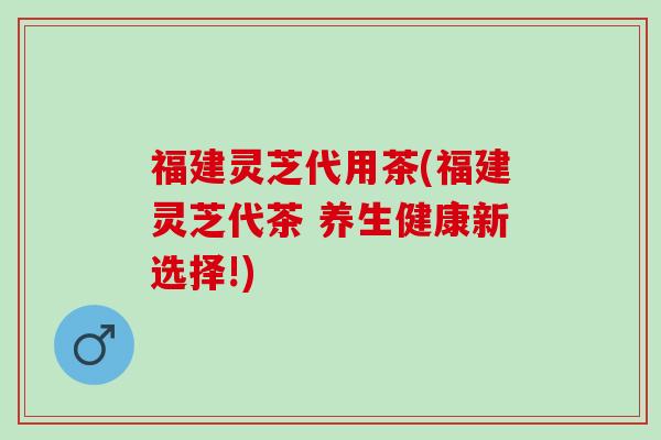 福建灵芝代用茶(福建灵芝代茶 养生健康新选择!)
