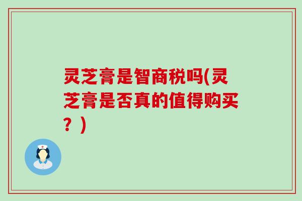 灵芝膏是智商税吗(灵芝膏是否真的值得购买？)