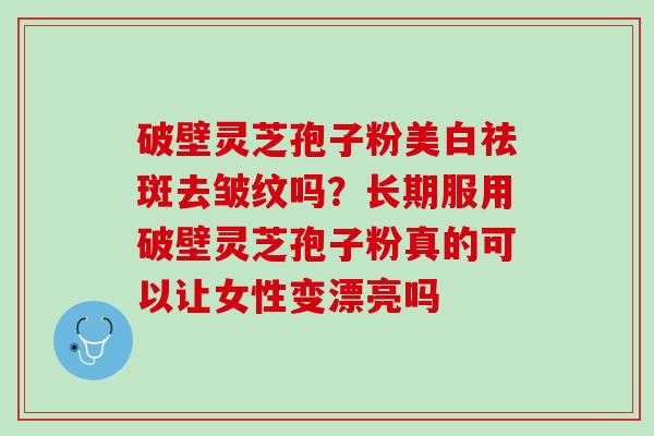 破壁灵芝孢子粉美白祛斑去皱纹吗？长期服用破壁灵芝孢子粉真的可以让女性变漂亮吗
