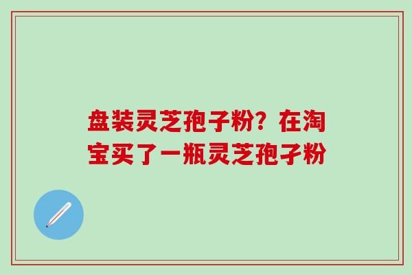 盘装灵芝孢子粉？在淘宝买了一瓶灵芝孢孑粉