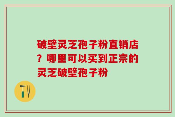 破壁灵芝孢子粉直销店？哪里可以买到正宗的灵芝破壁孢子粉