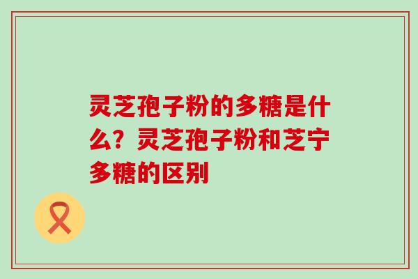 灵芝孢子粉的多糖是什么？灵芝孢子粉和芝宁多糖的区别