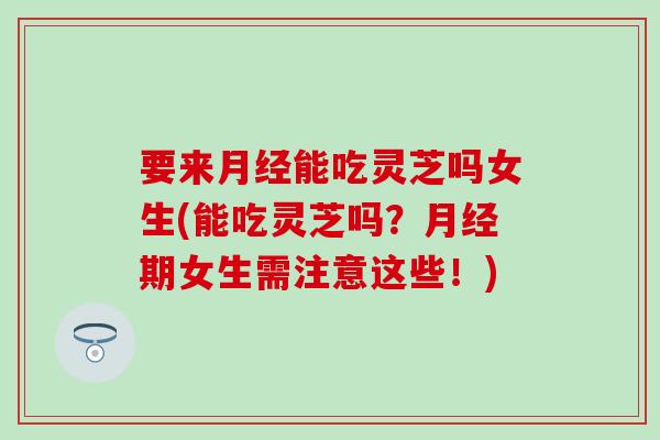 要来月经能吃灵芝吗女生(能吃灵芝吗？月经期女生需注意这些！)
