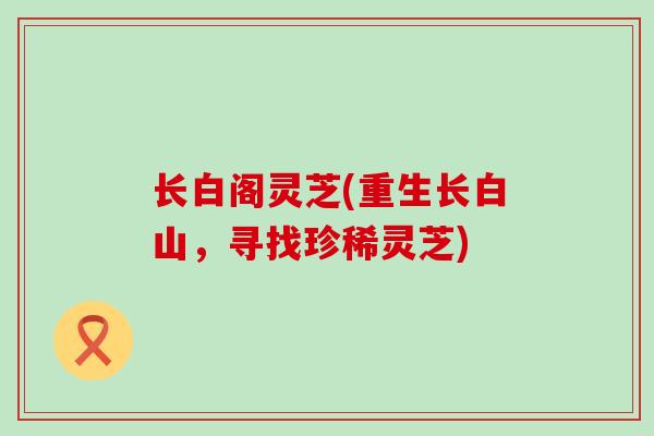 长白阁灵芝(重生长白山，寻找珍稀灵芝)