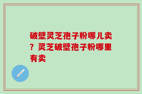 破壁灵芝孢子粉哪儿卖？灵芝破壁孢子粉哪里有卖