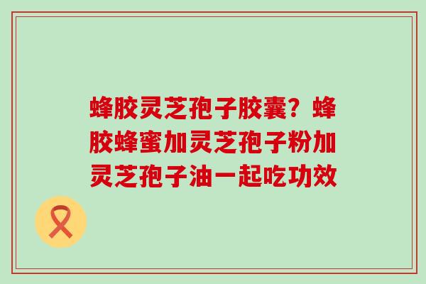 蜂胶灵芝孢子胶囊？蜂胶蜂蜜加灵芝孢子粉加灵芝孢子油一起吃功效