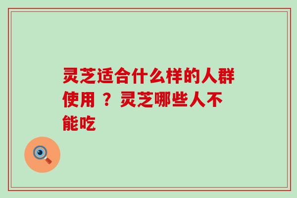 灵芝适合什么样的人群使用 ？灵芝哪些人不能吃