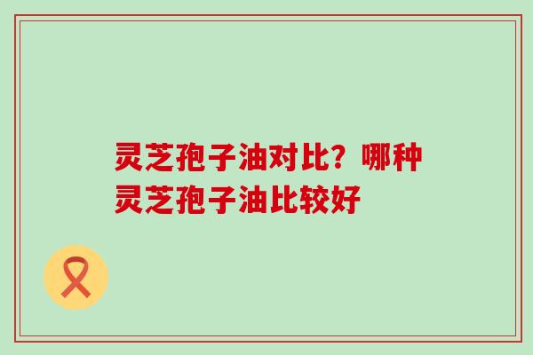 灵芝孢子油对比？哪种灵芝孢子油比较好