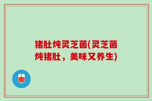 猪肚炖灵芝菌(灵芝菌炖猪肚，美味又养生)