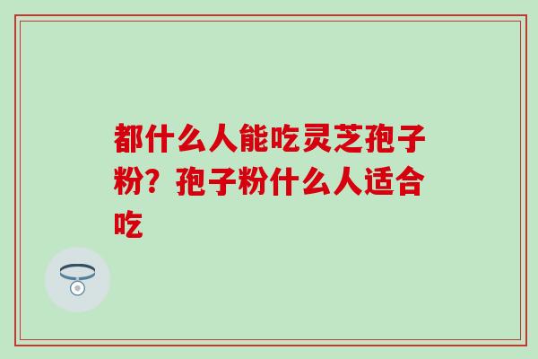 都什么人能吃灵芝孢子粉？孢子粉什么人适合吃
