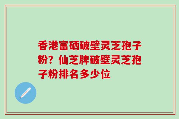 香港富硒破壁灵芝孢子粉？仙芝牌破壁灵芝孢子粉排名多少位