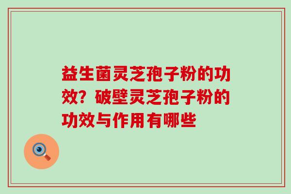 益生菌灵芝孢子粉的功效？破壁灵芝孢子粉的功效与作用有哪些