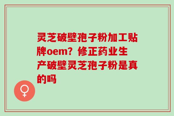 灵芝破壁孢子粉加工贴牌oem？修正药业生产破壁灵芝孢子粉是真的吗